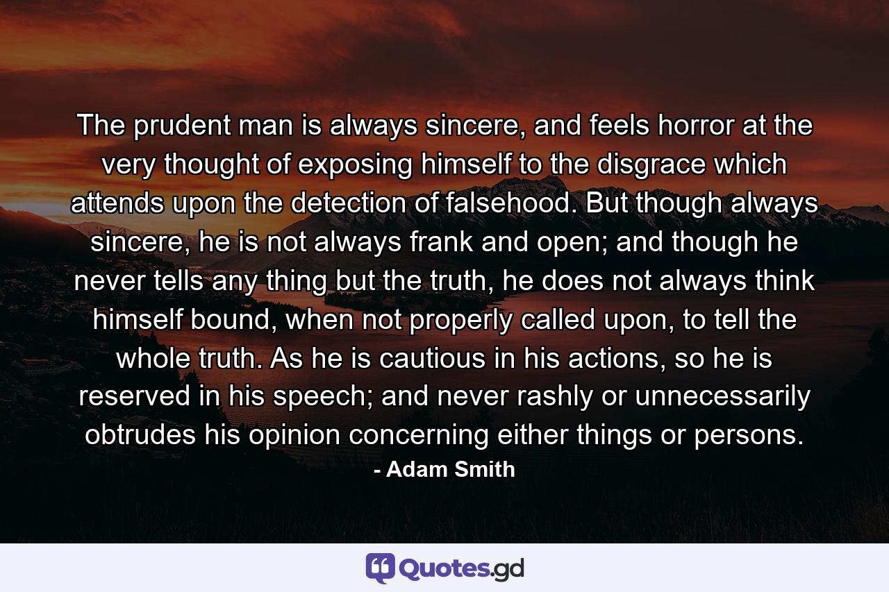 The prudent man is always sincere, and feels horror at the very thought of exposing himself to the disgrace which attends upon the detection of falsehood. But though always sincere, he is not always frank and open; and though he never tells any thing but the truth, he does not always think himself bound, when not properly called upon, to tell the whole truth. As he is cautious in his actions, so he is reserved in his speech; and never rashly or unnecessarily obtrudes his opinion concerning either things or persons. - Quote by Adam Smith