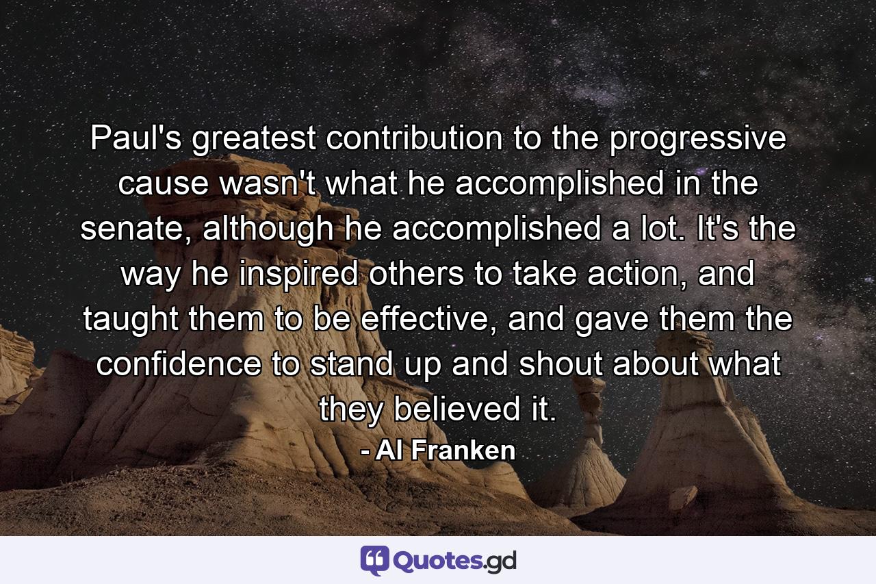 Paul's greatest contribution to the progressive cause wasn't what he accomplished in the senate, although he accomplished a lot. It's the way he inspired others to take action, and taught them to be effective, and gave them the confidence to stand up and shout about what they believed it. - Quote by Al Franken