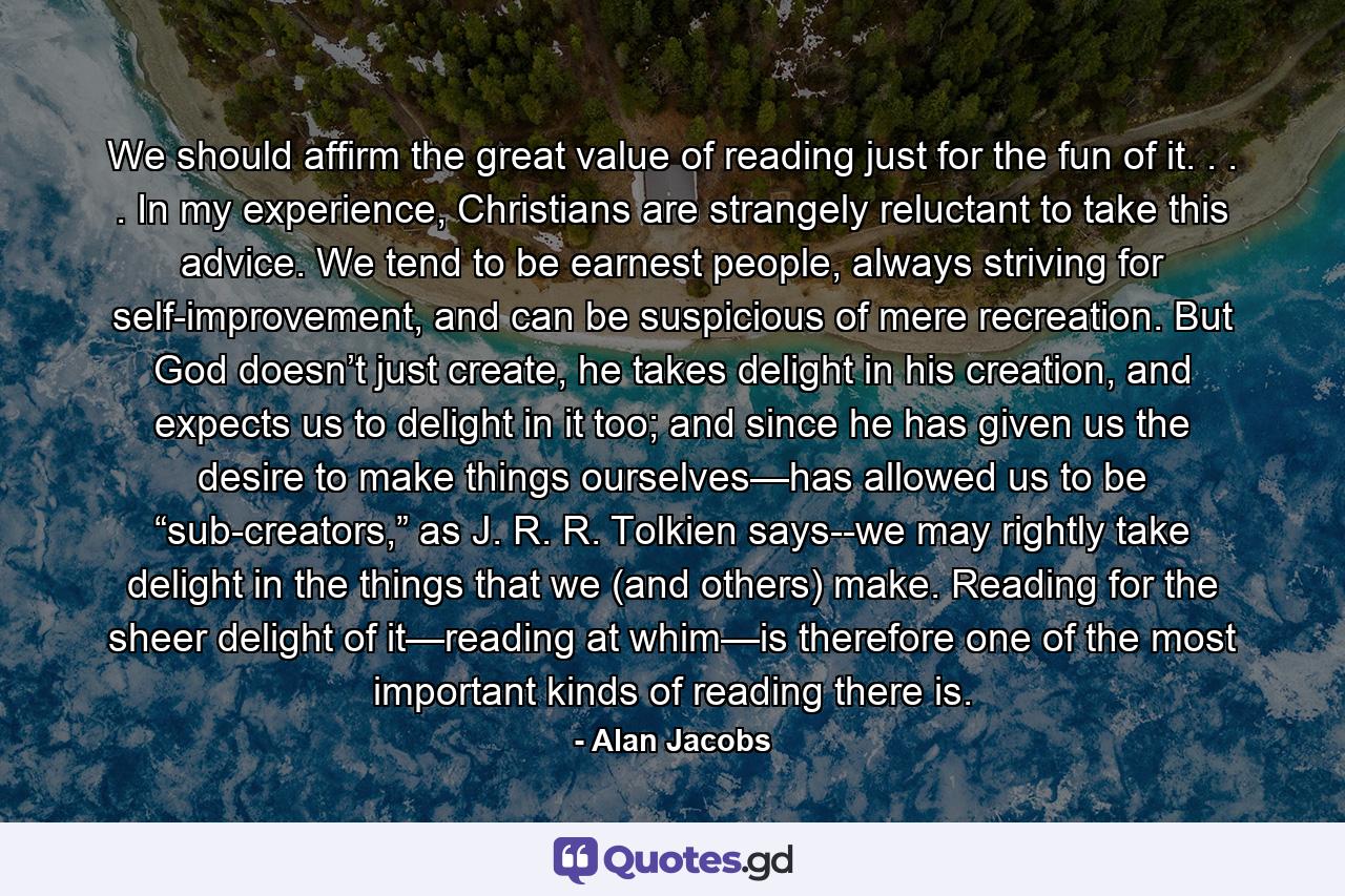 We should affirm the great value of reading just for the fun of it. . . . In my experience, Christians are strangely reluctant to take this advice. We tend to be earnest people, always striving for self-improvement, and can be suspicious of mere recreation. But God doesn’t just create, he takes delight in his creation, and expects us to delight in it too; and since he has given us the desire to make things ourselves—has allowed us to be “sub-creators,” as J. R. R. Tolkien says--we may rightly take delight in the things that we (and others) make. Reading for the sheer delight of it—reading at whim—is therefore one of the most important kinds of reading there is. - Quote by Alan Jacobs