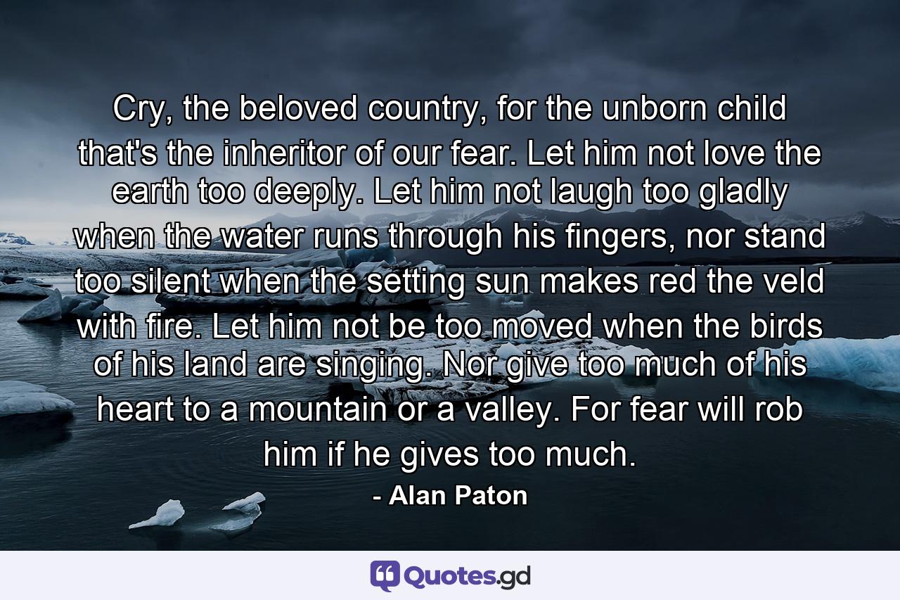 Cry, the beloved country, for the unborn child that's the inheritor of our fear. Let him not love the earth too deeply. Let him not laugh too gladly when the water runs through his fingers, nor stand too silent when the setting sun makes red the veld with fire. Let him not be too moved when the birds of his land are singing. Nor give too much of his heart to a mountain or a valley. For fear will rob him if he gives too much. - Quote by Alan Paton