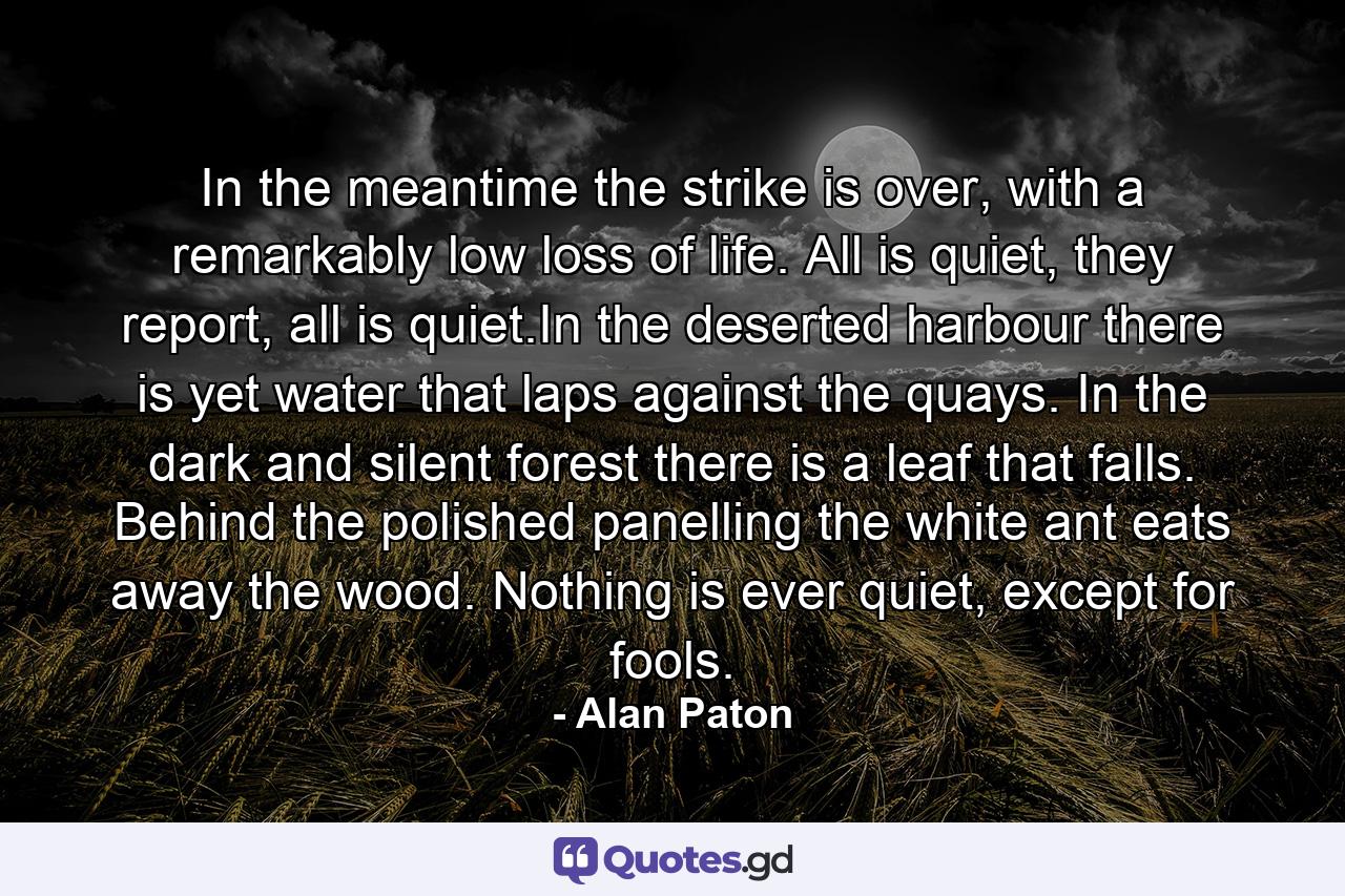 In the meantime the strike is over, with a remarkably low loss of life. All is quiet, they report, all is quiet.In the deserted harbour there is yet water that laps against the quays. In the dark and silent forest there is a leaf that falls. Behind the polished panelling the white ant eats away the wood. Nothing is ever quiet, except for fools. - Quote by Alan Paton