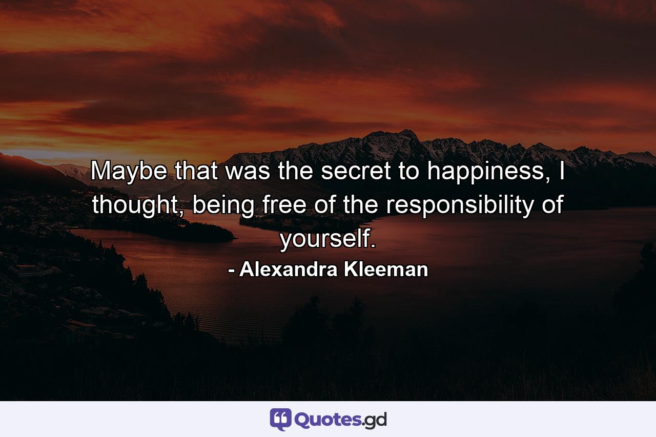 Maybe that was the secret to happiness, I thought, being free of the responsibility of yourself. - Quote by Alexandra Kleeman