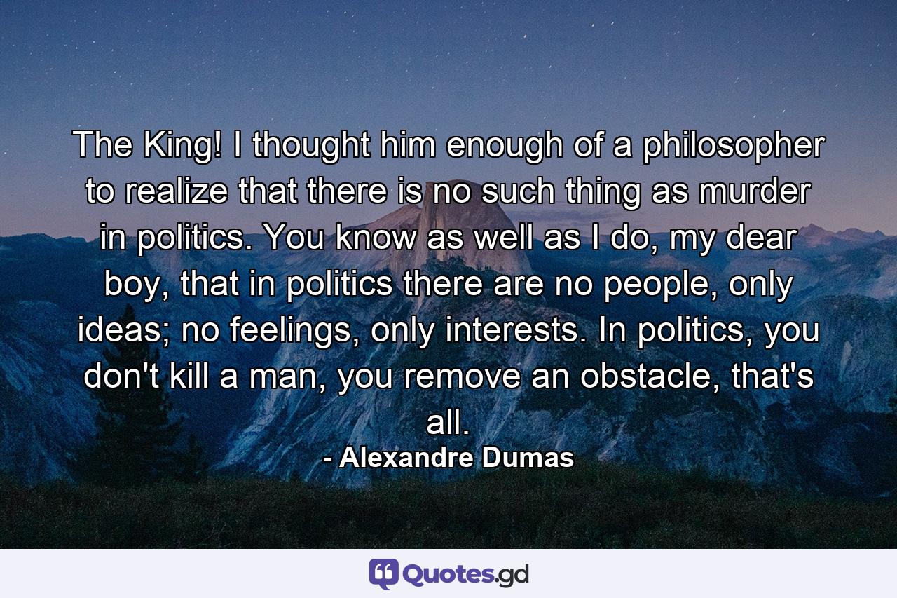 The King! I thought him enough of a philosopher to realize that there is no such thing as murder in politics. You know as well as I do, my dear boy, that in politics there are no people, only ideas; no feelings, only interests. In politics, you don't kill a man, you remove an obstacle, that's all. - Quote by Alexandre Dumas