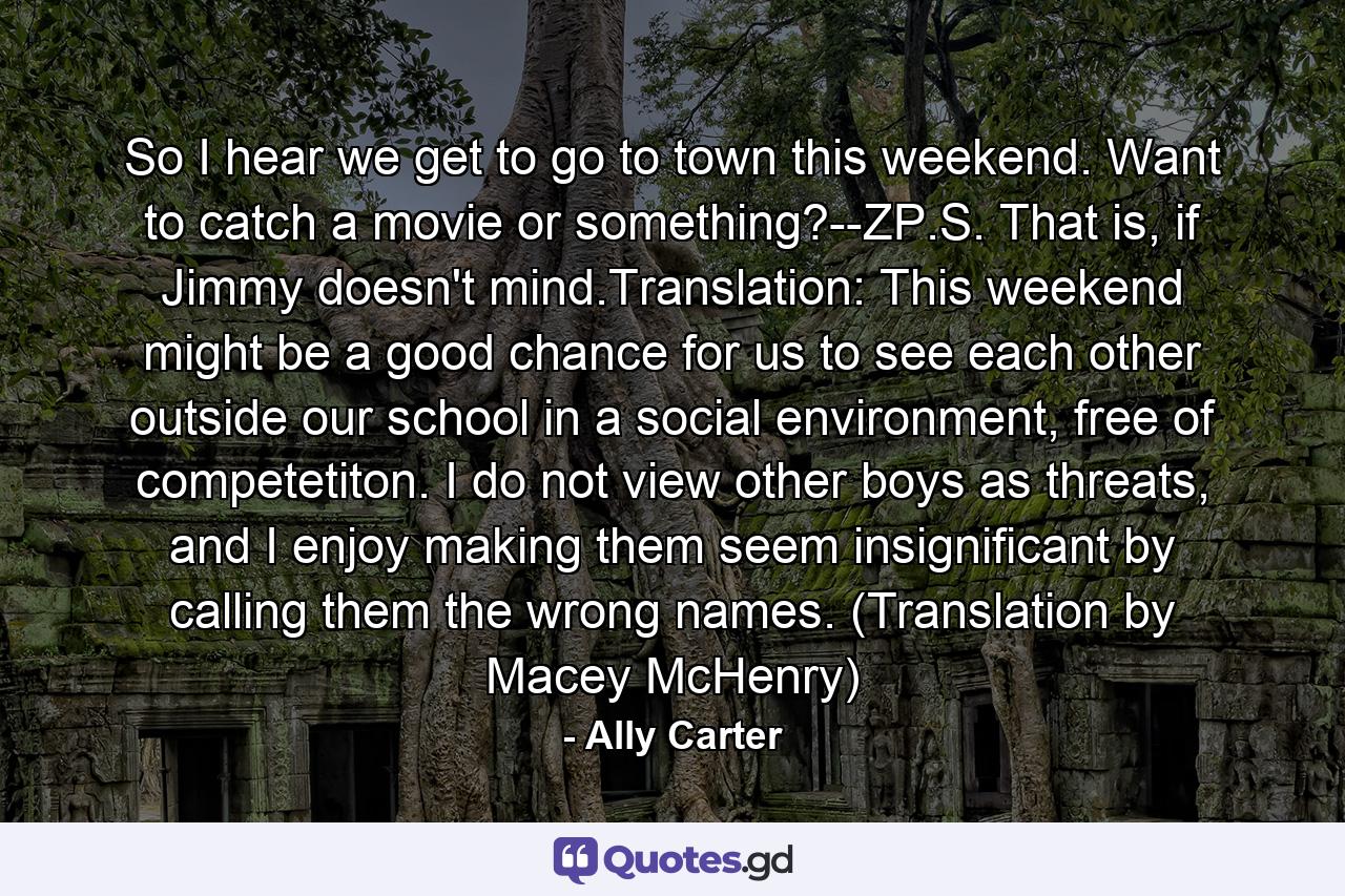 So I hear we get to go to town this weekend. Want to catch a movie or something?--ZP.S. That is, if Jimmy doesn't mind.Translation: This weekend might be a good chance for us to see each other outside our school in a social environment, free of competetiton. I do not view other boys as threats, and I enjoy making them seem insignificant by calling them the wrong names. (Translation by Macey McHenry) - Quote by Ally Carter