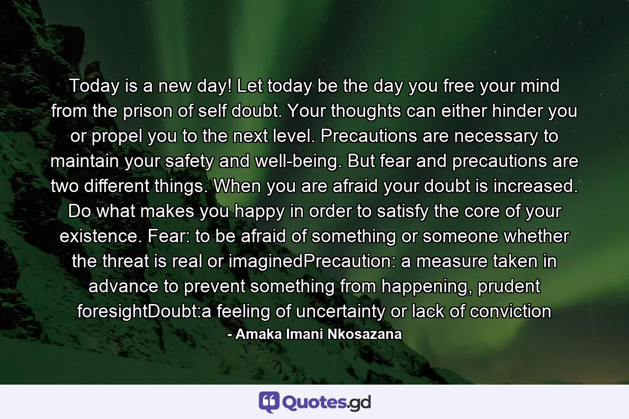 Today is a new day! Let today be the day you free your mind from the prison of self doubt. Your thoughts can either hinder you or propel you to the next level. Precautions are necessary to maintain your safety and well-being. But fear and precautions are two different things. When you are afraid your doubt is increased. Do what makes you happy in order to satisfy the core of your existence. Fear: to be afraid of something or someone whether the threat is real or imaginedPrecaution: a measure taken in advance to prevent something from happening, prudent foresightDoubt:a feeling of uncertainty or lack of conviction - Quote by Amaka Imani Nkosazana