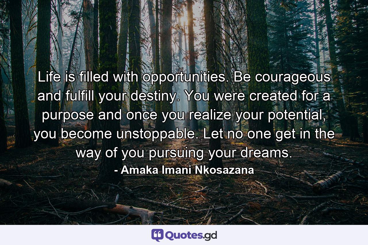 Life is filled with opportunities. Be courageous and fulfill your destiny. You were created for a purpose and once you realize your potential, you become unstoppable. Let no one get in the way of you pursuing your dreams. - Quote by Amaka Imani Nkosazana