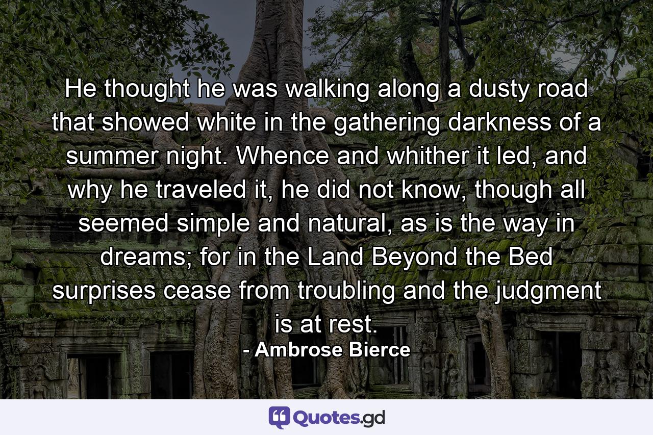 He thought he was walking along a dusty road that showed white in the gathering darkness of a summer night. Whence and whither it led, and why he traveled it, he did not know, though all seemed simple and natural, as is the way in dreams; for in the Land Beyond the Bed surprises cease from troubling and the judgment is at rest. - Quote by Ambrose Bierce