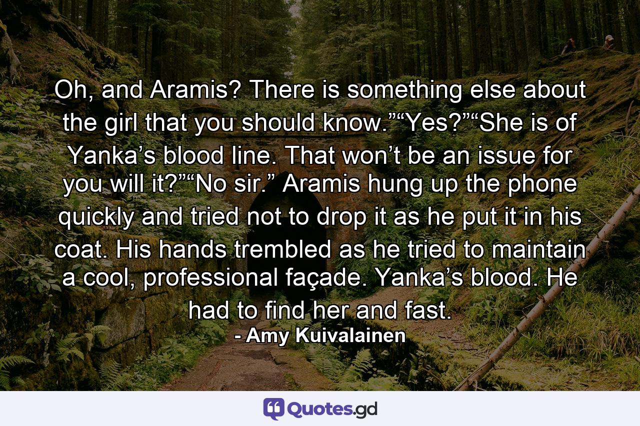 Oh, and Aramis? There is something else about the girl that you should know.”“Yes?”“She is of Yanka’s blood line. That won’t be an issue for you will it?”“No sir.” Aramis hung up the phone quickly and tried not to drop it as he put it in his coat. His hands trembled as he tried to maintain a cool, professional façade. Yanka’s blood. He had to find her and fast. - Quote by Amy Kuivalainen