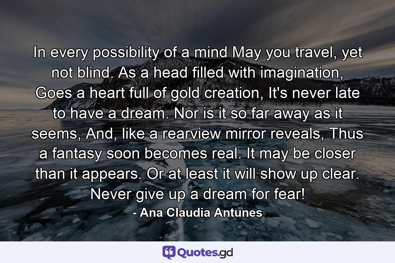 In every possibility of a mind May you travel, yet not blind. As a head filled with imagination, Goes a heart full of gold creation, It's never late to have a dream. Nor is it so far away as it seems, And, like a rearview mirror reveals, Thus a fantasy soon becomes real. It may be closer than it appears. Or at least it will show up clear. Never give up a dream for fear! - Quote by Ana Claudia Antunes