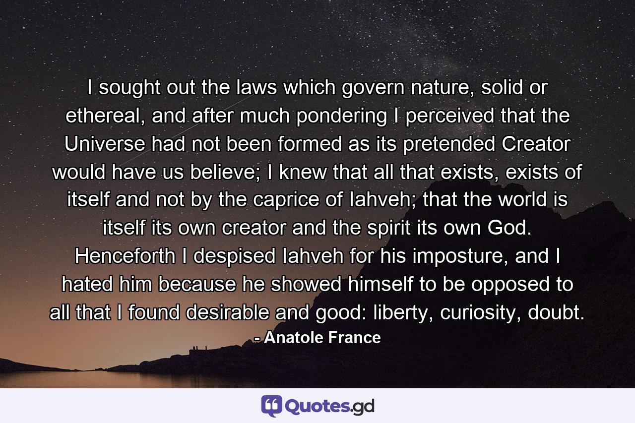 I sought out the laws which govern nature, solid or ethereal, and after much pondering I perceived that the Universe had not been formed as its pretended Creator would have us believe; I knew that all that exists, exists of itself and not by the caprice of Iahveh; that the world is itself its own creator and the spirit its own God. Henceforth I despised Iahveh for his imposture, and I hated him because he showed himself to be opposed to all that I found desirable and good: liberty, curiosity, doubt. - Quote by Anatole France