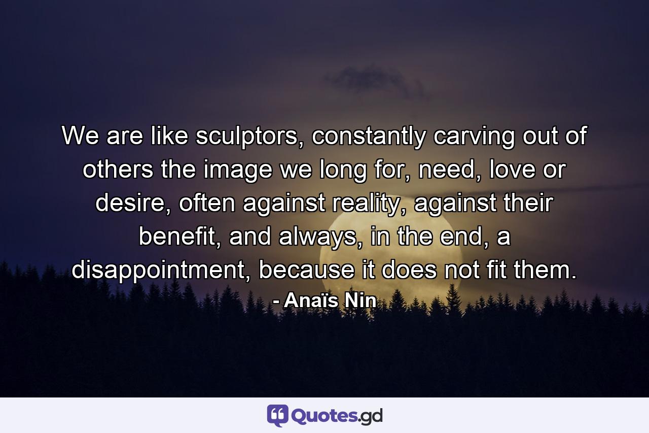 We are like sculptors, constantly carving out of others the image we long for, need, love or desire, often against reality, against their benefit, and always, in the end, a disappointment, because it does not fit them. - Quote by Anaïs Nin