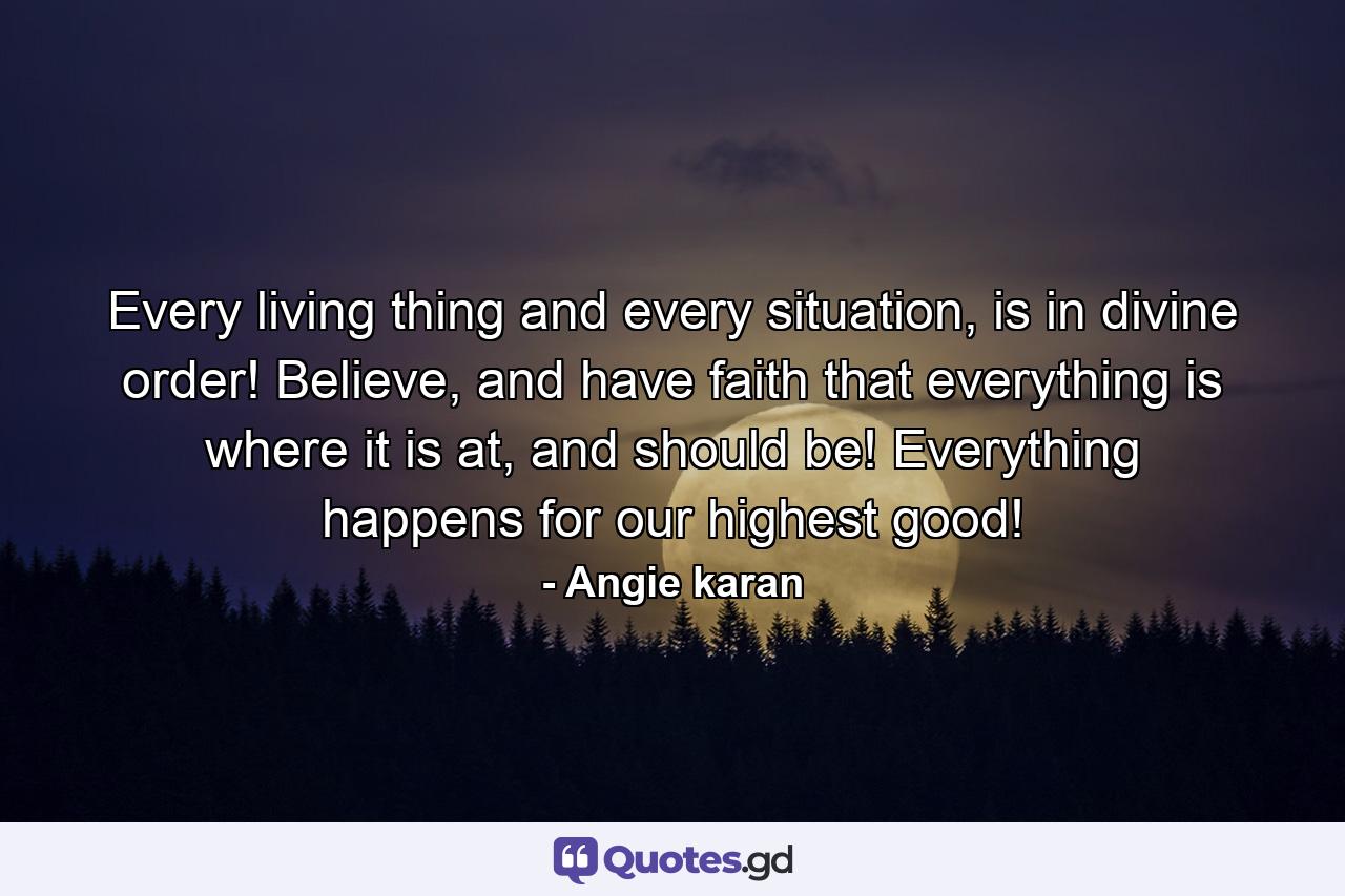 Every living thing and every situation, is in divine order! Believe, and have faith that everything is where it is at, and should be! Everything happens for our highest good! - Quote by Angie karan