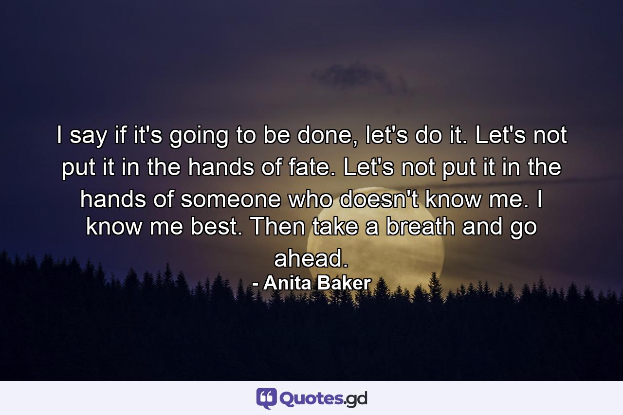 I say if it's going to be done, let's do it. Let's not put it in the hands of fate. Let's not put it in the hands of someone who doesn't know me. I know me best. Then take a breath and go ahead. - Quote by Anita Baker