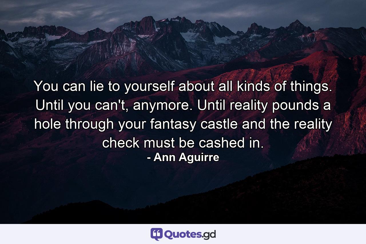 You can lie to yourself about all kinds of things. Until you can't, anymore. Until reality pounds a hole through your fantasy castle and the reality check must be cashed in. - Quote by Ann Aguirre