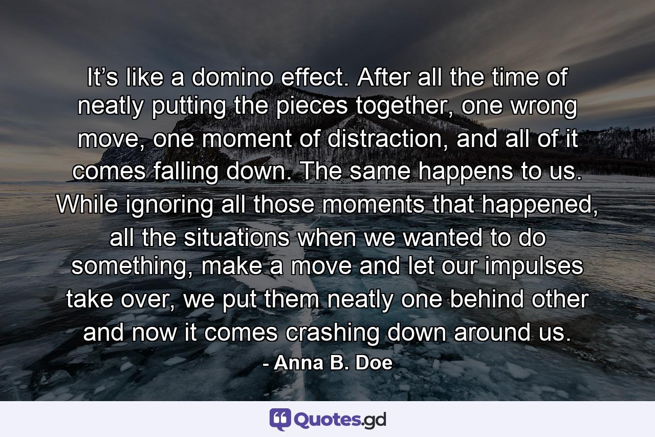 It’s like a domino effect. After all the time of neatly putting the pieces together, one wrong move, one moment of distraction, and all of it comes falling down. The same happens to us. While ignoring all those moments that happened, all the situations when we wanted to do something, make a move and let our impulses take over, we put them neatly one behind other and now it comes crashing down around us. - Quote by Anna B. Doe