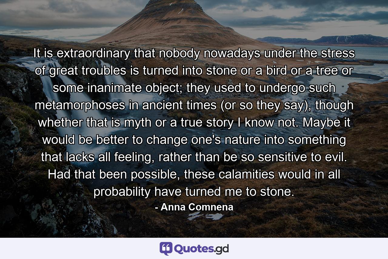 It is extraordinary that nobody nowadays under the stress of great troubles is turned into stone or a bird or a tree or some inanimate object; they used to undergo such metamorphoses in ancient times (or so they say), though whether that is myth or a true story I know not. Maybe it would be better to change one's nature into something that lacks all feeling, rather than be so sensitive to evil. Had that been possible, these calamities would in all probability have turned me to stone. - Quote by Anna Comnena