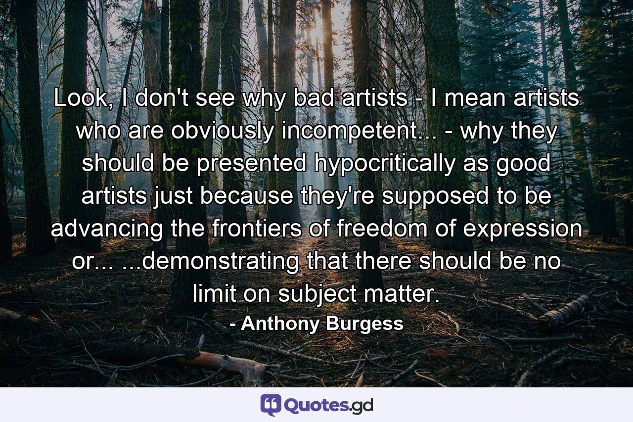 Look, I don't see why bad artists - I mean artists who are obviously incompetent... - why they should be presented hypocritically as good artists just because they're supposed to be advancing the frontiers of freedom of expression or... ...demonstrating that there should be no limit on subject matter. - Quote by Anthony Burgess