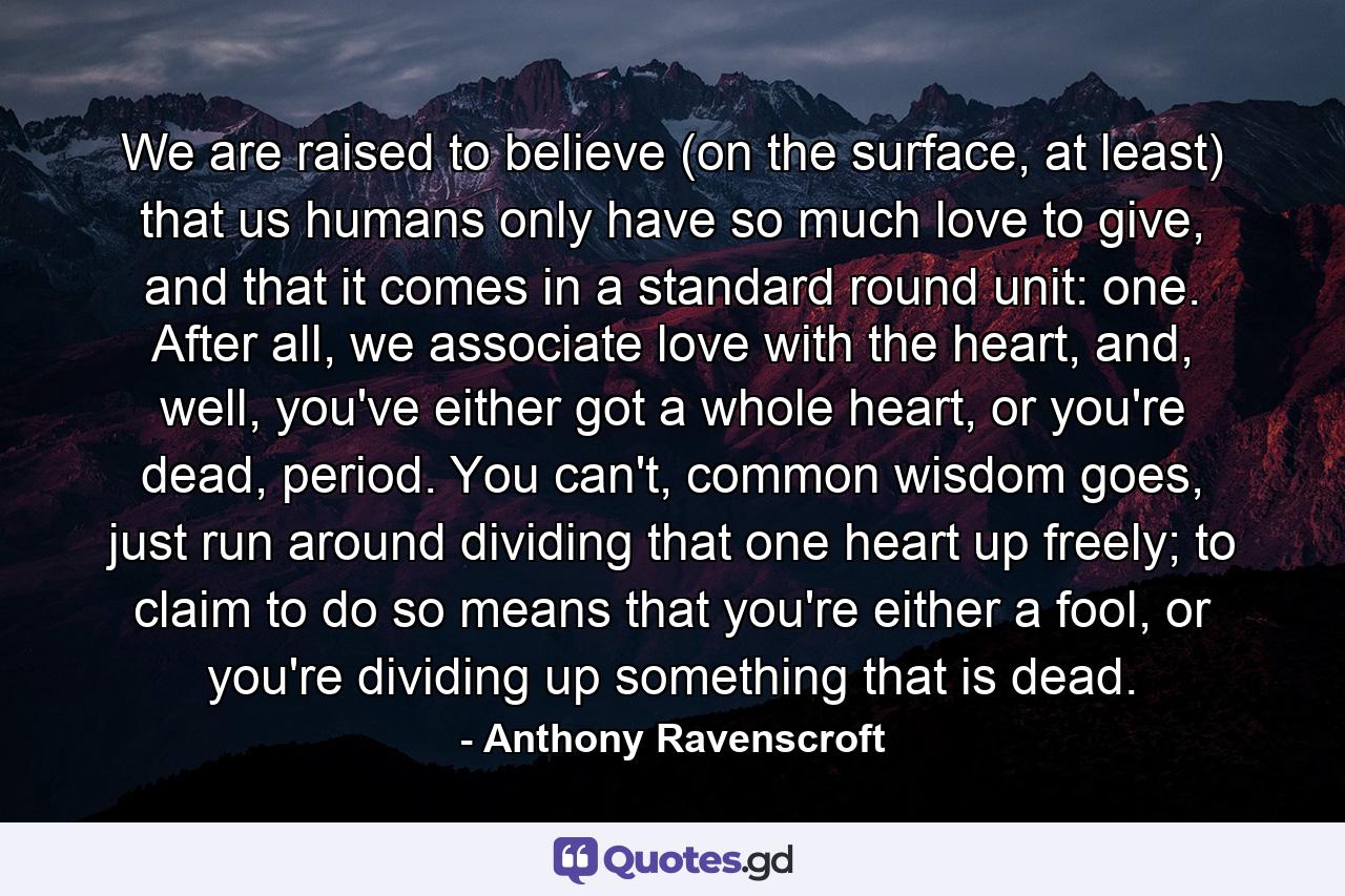 We are raised to believe (on the surface, at least) that us humans only have so much love to give, and that it comes in a standard round unit: one. After all, we associate love with the heart, and, well, you've either got a whole heart, or you're dead, period. You can't, common wisdom goes, just run around dividing that one heart up freely; to claim to do so means that you're either a fool, or you're dividing up something that is dead. - Quote by Anthony Ravenscroft