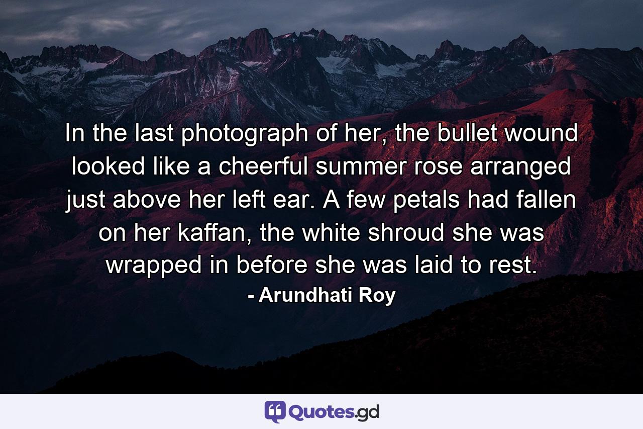 In the last photograph of her, the bullet wound looked like a cheerful summer rose arranged just above her left ear. A few petals had fallen on her kaffan, the white shroud she was wrapped in before she was laid to rest. - Quote by Arundhati Roy