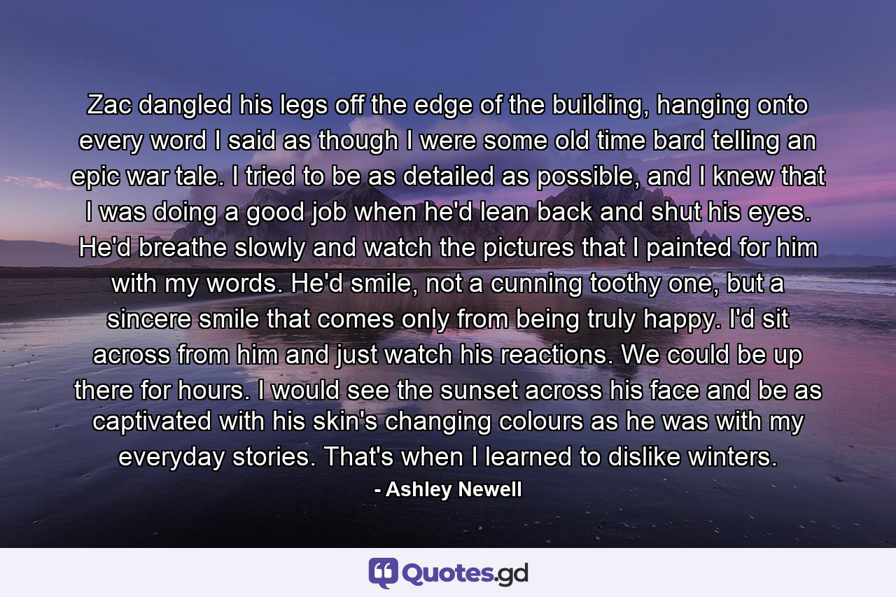 Zac dangled his legs off the edge of the building, hanging onto every word I said as though I were some old time bard telling an epic war tale. I tried to be as detailed as possible, and I knew that I was doing a good job when he'd lean back and shut his eyes. He'd breathe slowly and watch the pictures that I painted for him with my words. He'd smile, not a cunning toothy one, but a sincere smile that comes only from being truly happy. I'd sit across from him and just watch his reactions. We could be up there for hours. I would see the sunset across his face and be as captivated with his skin's changing colours as he was with my everyday stories. That's when I learned to dislike winters. - Quote by Ashley Newell