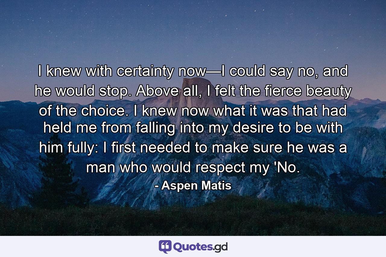 I knew with certainty now—I could say no, and he would stop. Above all, I felt the fierce beauty of the choice. I knew now what it was that had held me from falling into my desire to be with him fully: I first needed to make sure he was a man who would respect my 'No. - Quote by Aspen Matis