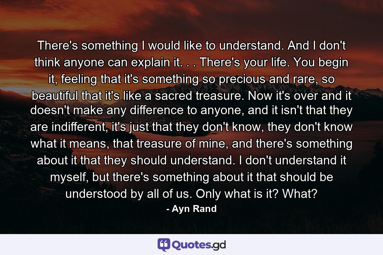 There's something I would like to understand. And I don't think anyone can explain it. . . There's your life. You begin it, feeling that it's something so precious and rare, so beautiful that it's like a sacred treasure. Now it's over and it doesn't make any difference to anyone, and it isn't that they are indifferent, it's just that they don't know, they don't know what it means, that treasure of mine, and there's something about it that they should understand. I don't understand it myself, but there's something about it that should be understood by all of us. Only what is it? What? - Quote by Ayn Rand