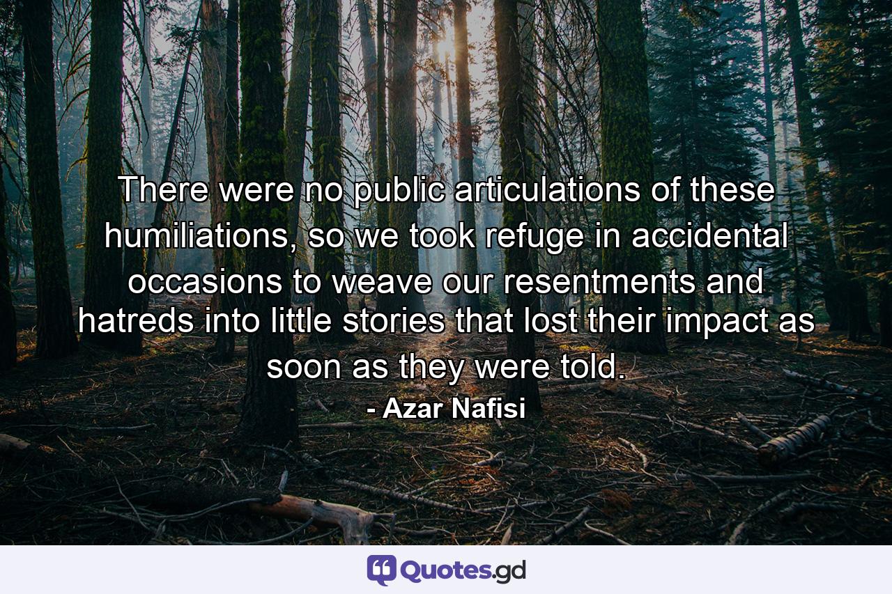 There were no public articulations of these humiliations, so we took refuge in accidental occasions to weave our resentments and hatreds into little stories that lost their impact as soon as they were told. - Quote by Azar Nafisi