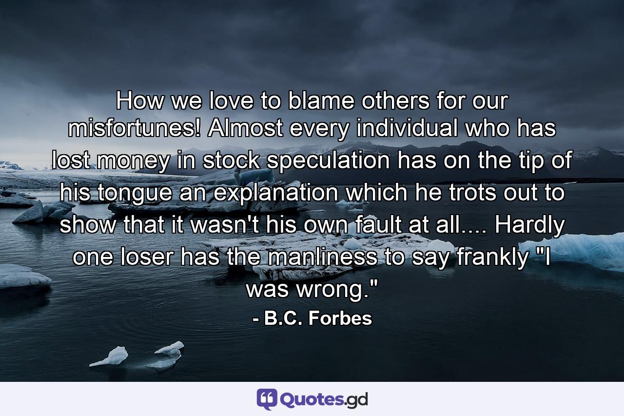 How we love to blame others for our misfortunes! Almost every individual who has lost money in stock speculation has on the tip of his tongue an explanation which he trots out to show that it wasn't his own fault at all.... Hardly one loser has the manliness to say frankly  