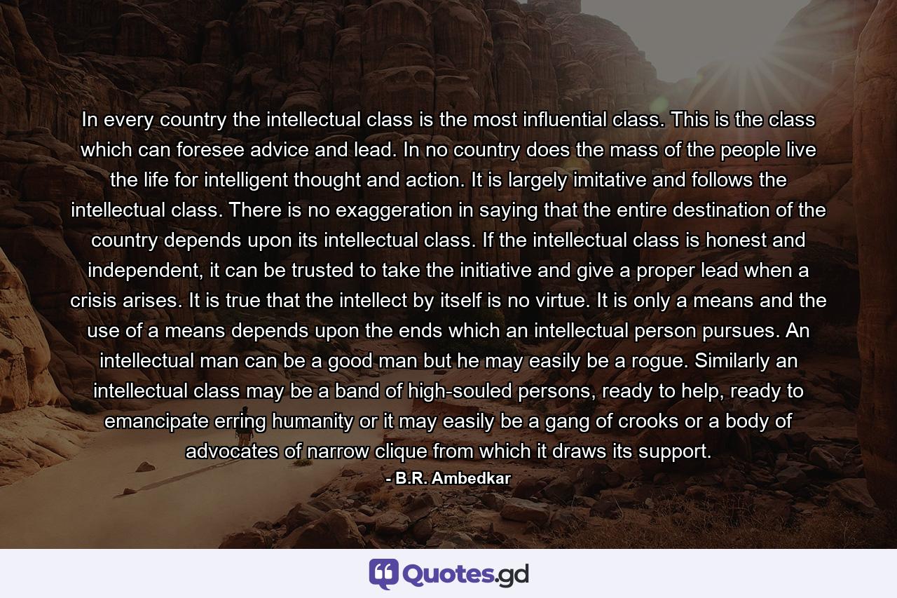 In every country the intellectual class is the most influential class. This is the class which can foresee advice and lead. In no country does the mass of the people live the life for intelligent thought and action. It is largely imitative and follows the intellectual class. There is no exaggeration in saying that the entire destination of the country depends upon its intellectual class. If the intellectual class is honest and independent, it can be trusted to take the initiative and give a proper lead when a crisis arises. It is true that the intellect by itself is no virtue. It is only a means and the use of a means depends upon the ends which an intellectual person pursues. An intellectual man can be a good man but he may easily be a rogue. Similarly an intellectual class may be a band of high-souled persons, ready to help, ready to emancipate erring humanity or it may easily be a gang of crooks or a body of advocates of narrow clique from which it draws its support. - Quote by B.R. Ambedkar