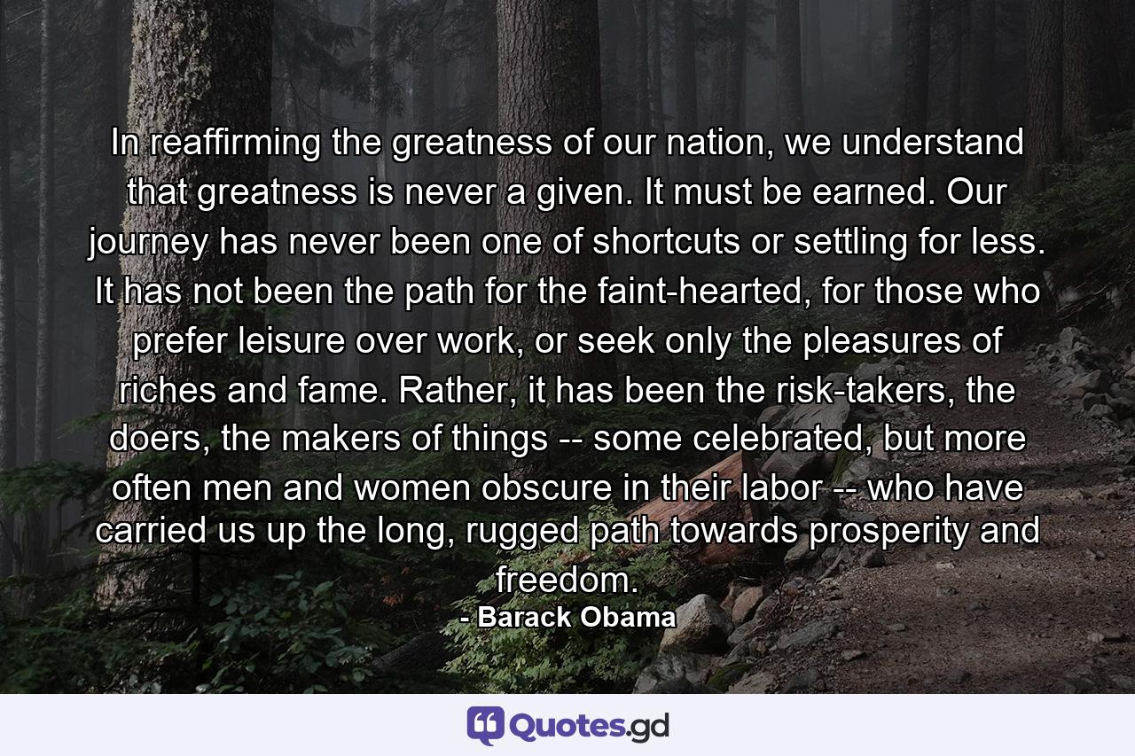 In reaffirming the greatness of our nation, we understand that greatness is never a given. It must be earned. Our journey has never been one of shortcuts or settling for less. It has not been the path for the faint-hearted, for those who prefer leisure over work, or seek only the pleasures of riches and fame. Rather, it has been the risk-takers, the doers, the makers of things -- some celebrated, but more often men and women obscure in their labor -- who have carried us up the long, rugged path towards prosperity and freedom. - Quote by Barack Obama