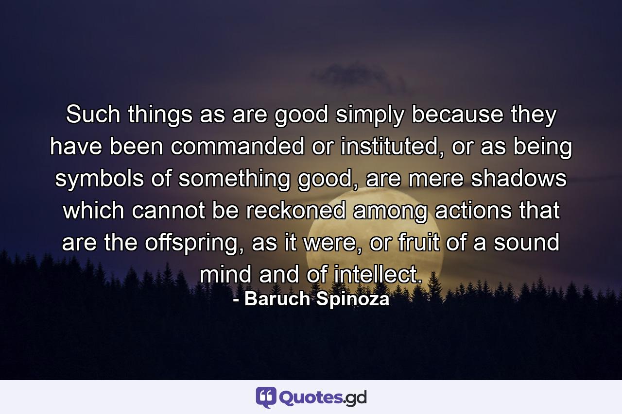 Such things as are good simply because they have been commanded or instituted, or as being symbols of something good, are mere shadows which cannot be reckoned among actions that are the offspring, as it were, or fruit of a sound mind and of intellect. - Quote by Baruch Spinoza