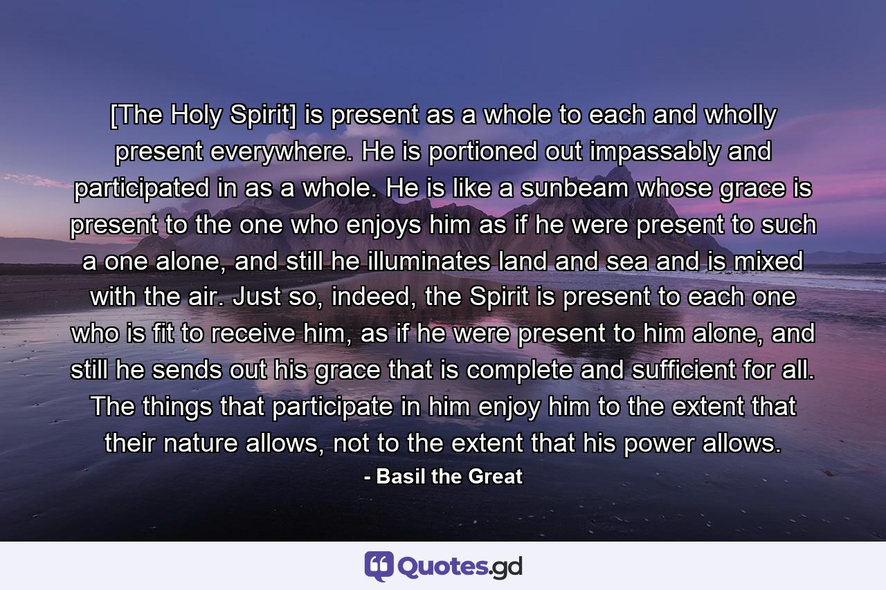 [The Holy Spirit] is present as a whole to each and wholly present everywhere. He is portioned out impassably and participated in as a whole. He is like a sunbeam whose grace is present to the one who enjoys him as if he were present to such a one alone, and still he illuminates land and sea and is mixed with the air. Just so, indeed, the Spirit is present to each one who is fit to receive him, as if he were present to him alone, and still he sends out his grace that is complete and sufficient for all. The things that participate in him enjoy him to the extent that their nature allows, not to the extent that his power allows. - Quote by Basil the Great