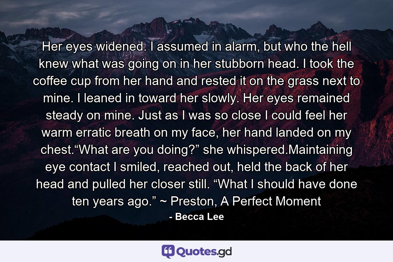 Her eyes widened. I assumed in alarm, but who the hell knew what was going on in her stubborn head. I took the coffee cup from her hand and rested it on the grass next to mine. I leaned in toward her slowly. Her eyes remained steady on mine. Just as I was so close I could feel her warm erratic breath on my face, her hand landed on my chest.“What are you doing?” she whispered.Maintaining eye contact I smiled, reached out, held the back of her head and pulled her closer still. “What I should have done ten years ago.” ~ Preston, A Perfect Moment - Quote by Becca Lee