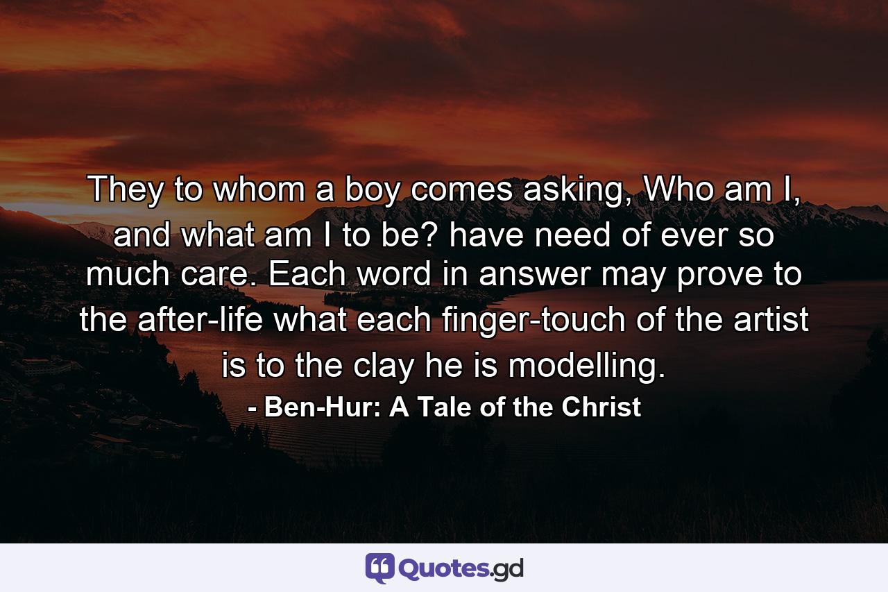 They to whom a boy comes asking, Who am I, and what am I to be? have need of ever so much care. Each word in answer may prove to the after-life what each finger-touch of the artist is to the clay he is modelling. - Quote by Ben-Hur: A Tale of the Christ