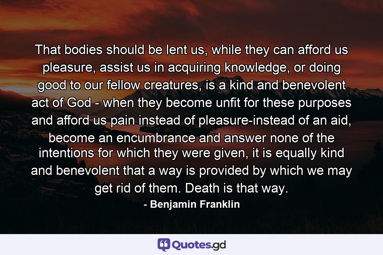 That bodies should be lent us, while they can afford us pleasure, assist us in acquiring knowledge, or doing good to our fellow creatures, is a kind and benevolent act of God - when they become unfit for these purposes and afford us pain instead of pleasure-instead of an aid, become an encumbrance and answer none of the intentions for which they were given, it is equally kind and benevolent that a way is provided by which we may get rid of them. Death is that way. - Quote by Benjamin Franklin