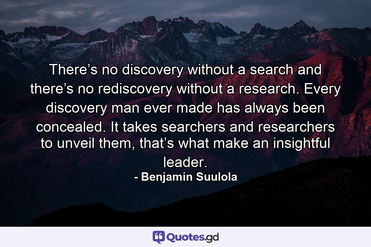 There’s no discovery without a search and there’s no rediscovery without a research. Every discovery man ever made has always been concealed. It takes searchers and researchers to unveil them, that’s what make an insightful leader. - Quote by Benjamin Suulola