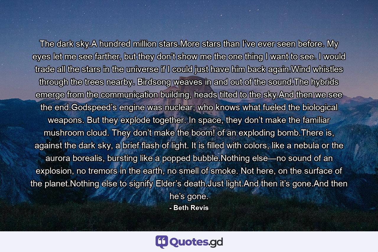 The dark sky.A hundred million stars.More stars than I’ve ever seen before. My eyes let me see farther, but they don’t show me the one thing I want to see. I would trade all the stars in the universe if I could just have him back again.Wind whistles through the trees nearby. Birdsong weaves in and out of the sound.The hybrids emerge from the communication building, heads tilted to the sky.And then we see the end.Godspeed’s engine was nuclear; who knows what fueled the biological weapons. But they explode together. In space, they don’t make the familiar mushroom cloud. They don’t make the boom! of an exploding bomb.There is, against the dark sky, a brief flash of light. It is filled with colors, like a nebula or the aurora borealis, bursting like a popped bubble.Nothing else—no sound of an explosion, no tremors in the earth, no smell of smoke. Not here, on the surface of the planet.Nothing else to signify Elder’s death.Just light.And then it’s gone.And then he’s gone. - Quote by Beth Revis