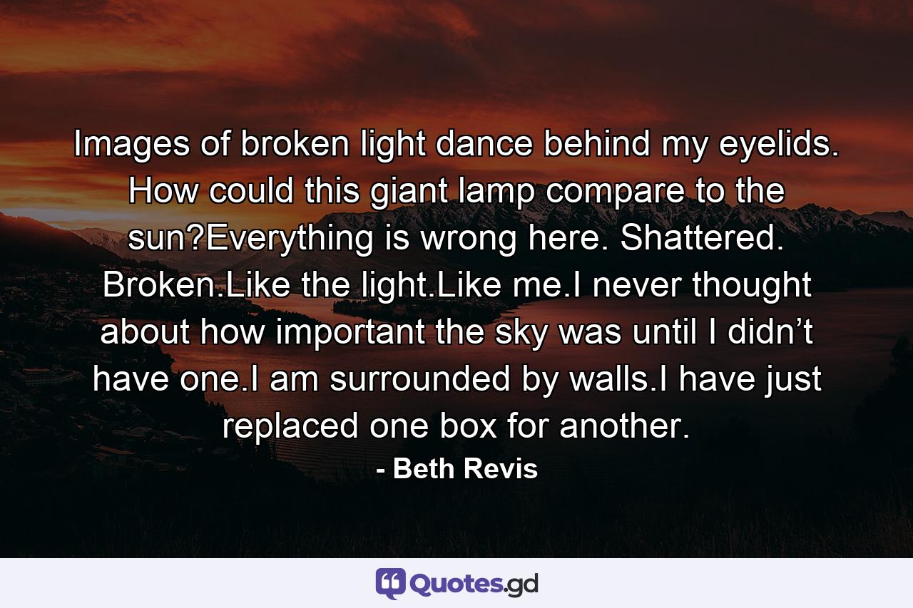 Images of broken light dance behind my eyelids. How could this giant lamp compare to the sun?Everything is wrong here. Shattered. Broken.Like the light.Like me.I never thought about how important the sky was until I didn’t have one.I am surrounded by walls.I have just replaced one box for another. - Quote by Beth Revis