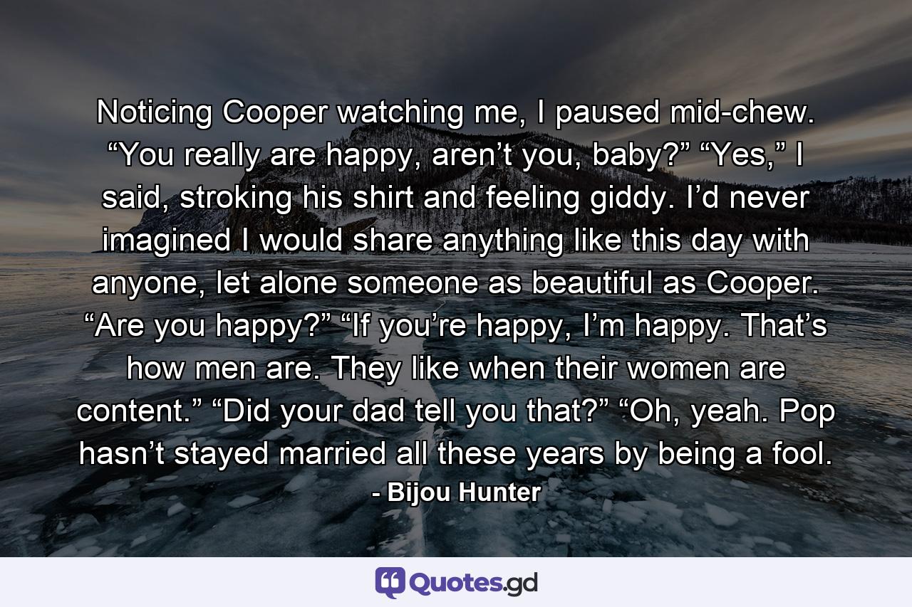 Noticing Cooper watching me, I paused mid-chew. “You really are happy, aren’t you, baby?” “Yes,” I said, stroking his shirt and feeling giddy. I’d never imagined I would share anything like this day with anyone, let alone someone as beautiful as Cooper. “Are you happy?” “If you’re happy, I’m happy. That’s how men are. They like when their women are content.” “Did your dad tell you that?” “Oh, yeah. Pop hasn’t stayed married all these years by being a fool. - Quote by Bijou Hunter