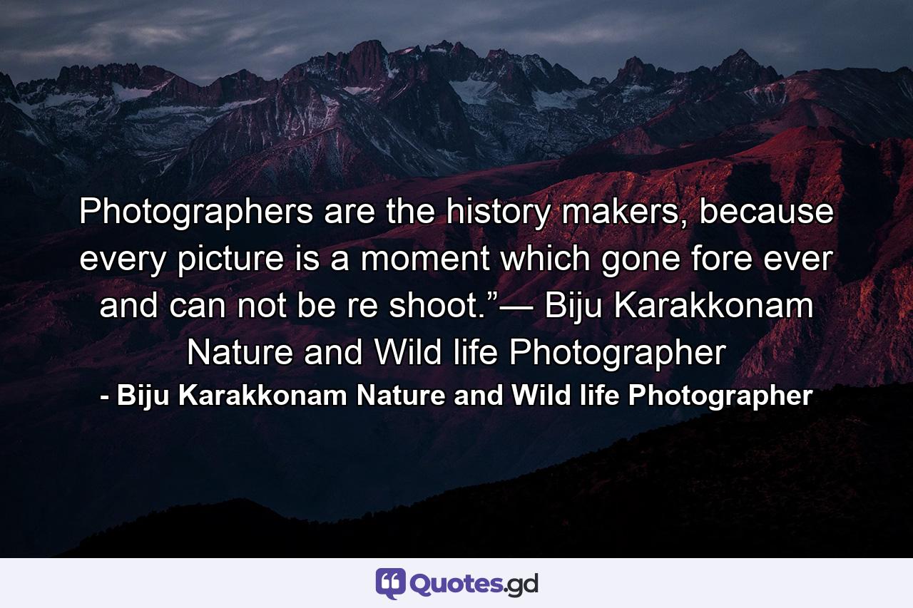 Photographers are the history makers, because every picture is a moment which gone fore ever and can not be re shoot.”― Biju Karakkonam Nature and Wild life Photographer - Quote by Biju Karakkonam Nature and Wild life Photographer