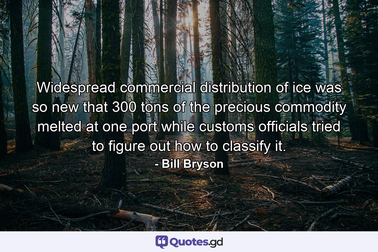 Widespread commercial distribution of ice was so new that 300 tons of the precious commodity melted at one port while customs officials tried to figure out how to classify it. - Quote by Bill Bryson