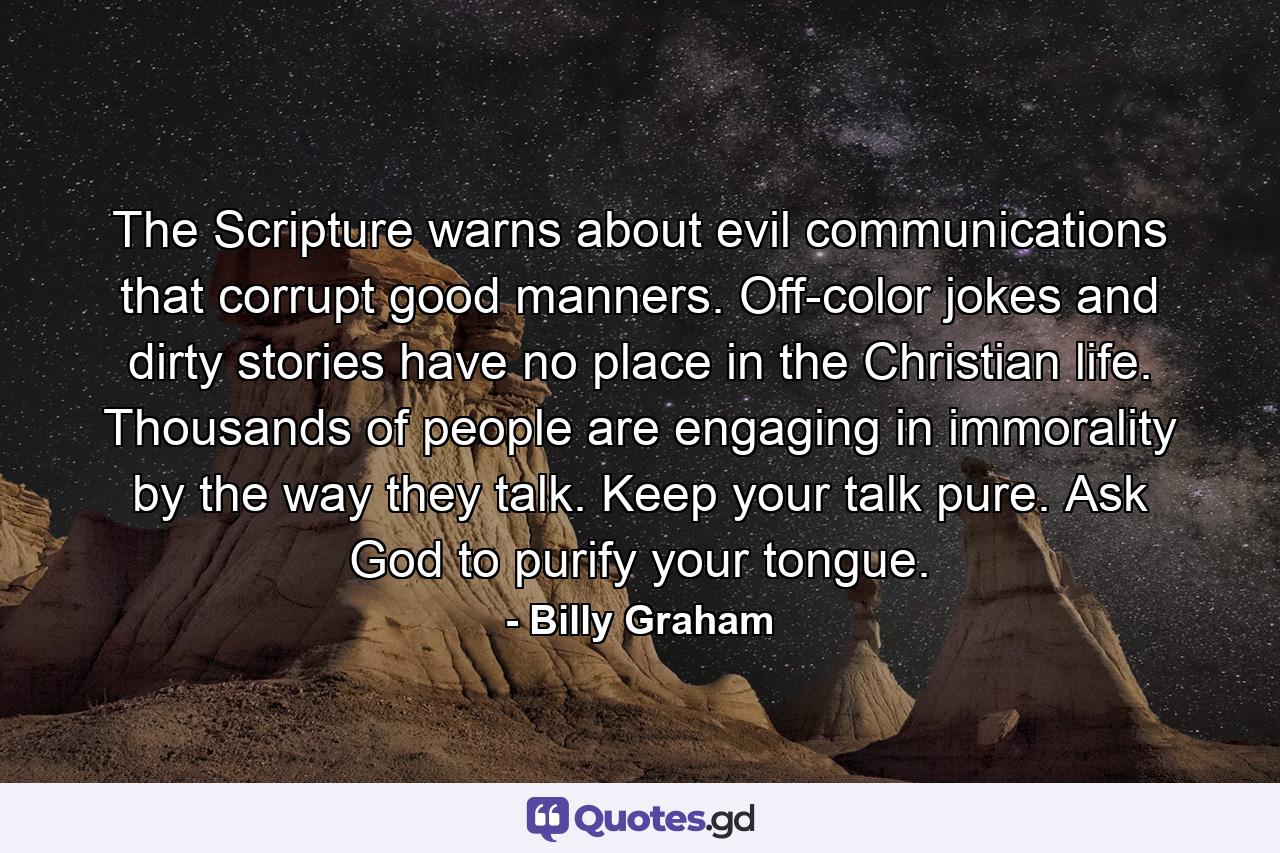 The Scripture warns about evil communications that corrupt good manners. Off-color jokes and dirty stories have no place in the Christian life. Thousands of people are engaging in immorality by the way they talk. Keep your talk pure. Ask God to purify your tongue. - Quote by Billy Graham