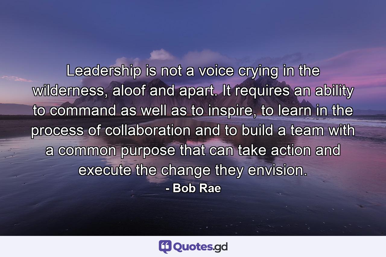 Leadership is not a voice crying in the wilderness, aloof and apart. It requires an ability to command as well as to inspire, to learn in the process of collaboration and to build a team with a common purpose that can take action and execute the change they envision. - Quote by Bob Rae