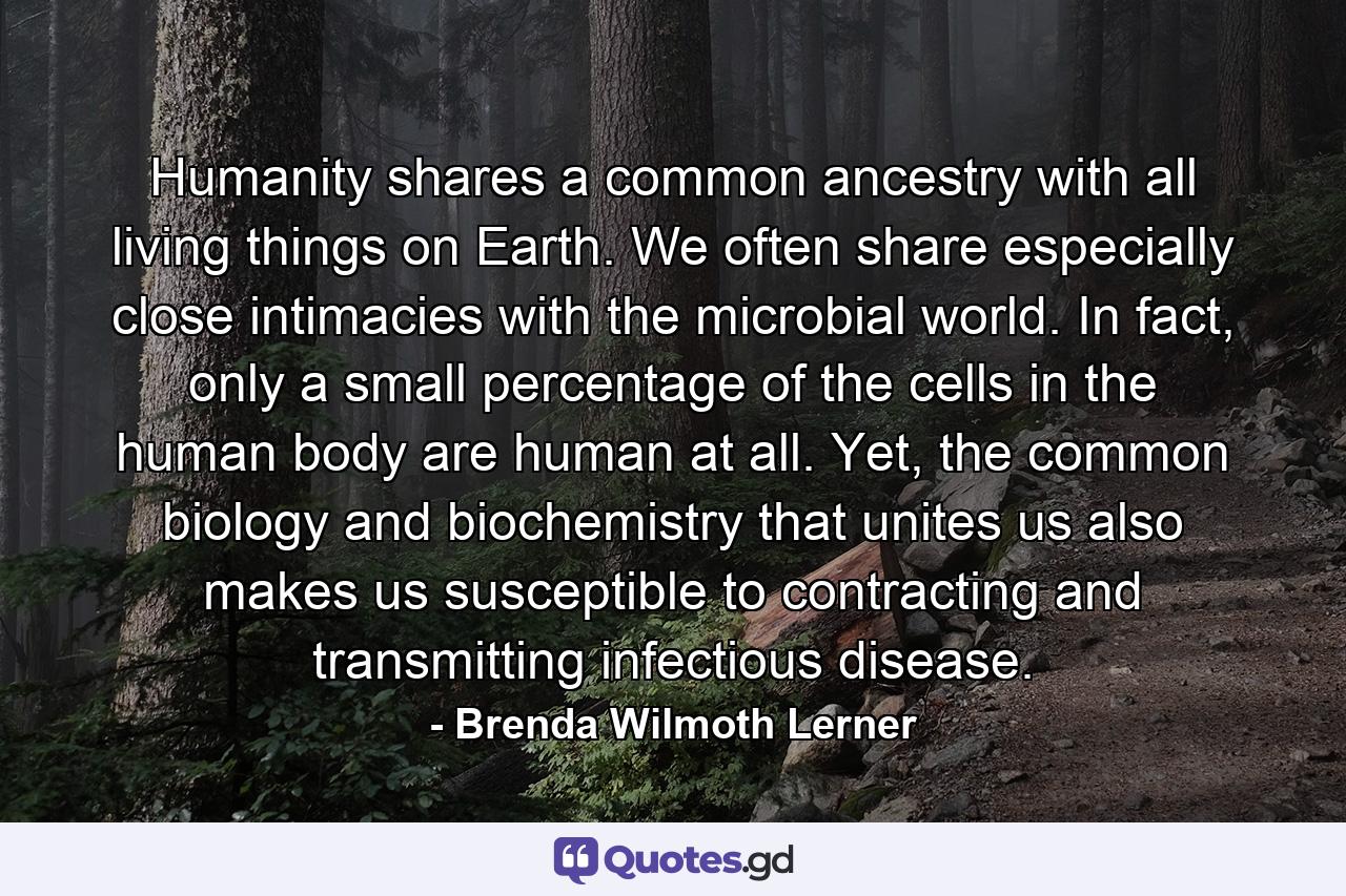 Humanity shares a common ancestry with all living things on Earth. We often share especially close intimacies with the microbial world. In fact, only a small percentage of the cells in the human body are human at all. Yet, the common biology and biochemistry that unites us also makes us susceptible to contracting and transmitting infectious disease. - Quote by Brenda Wilmoth Lerner