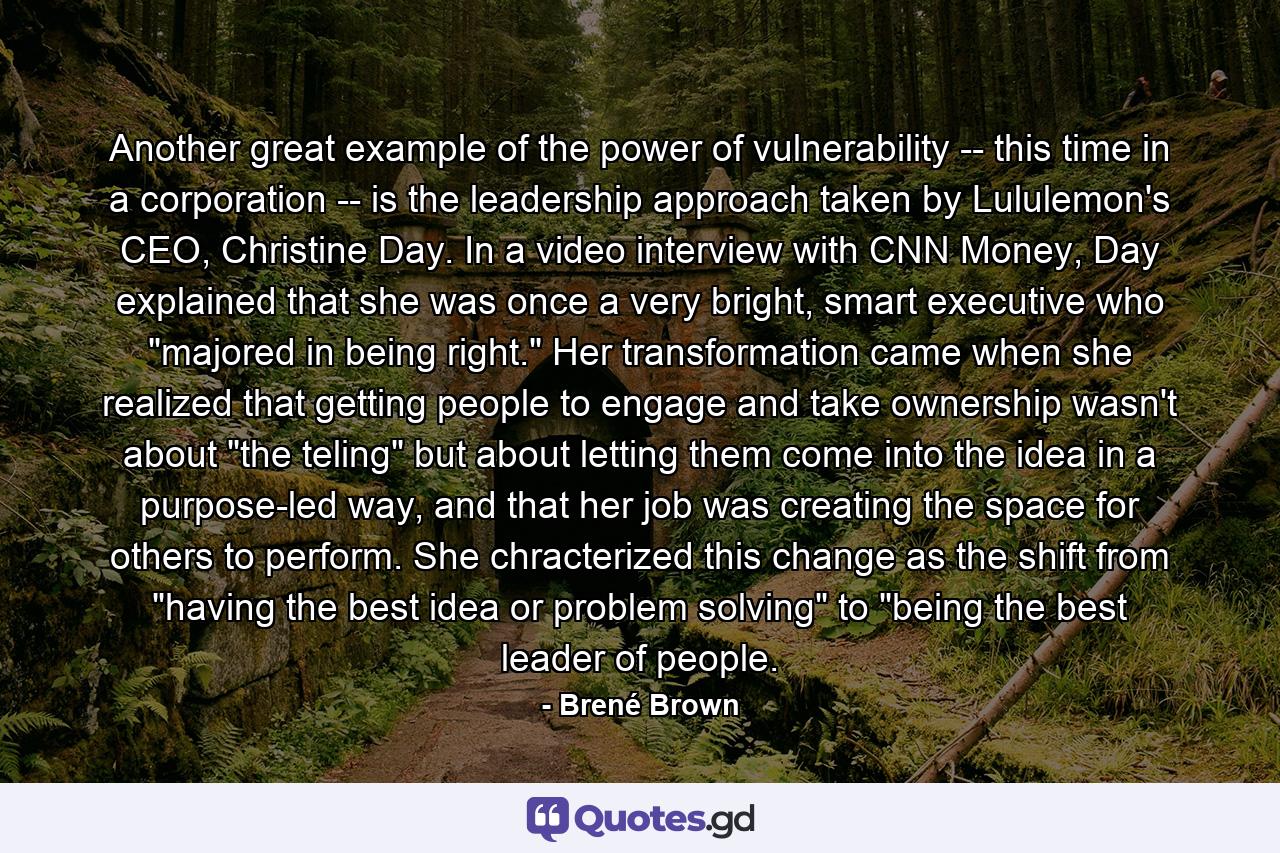 Another great example of the power of vulnerability -- this time in a corporation -- is the leadership approach taken by Lululemon's CEO, Christine Day. In a video interview with CNN Money, Day explained that she was once a very bright, smart executive who 