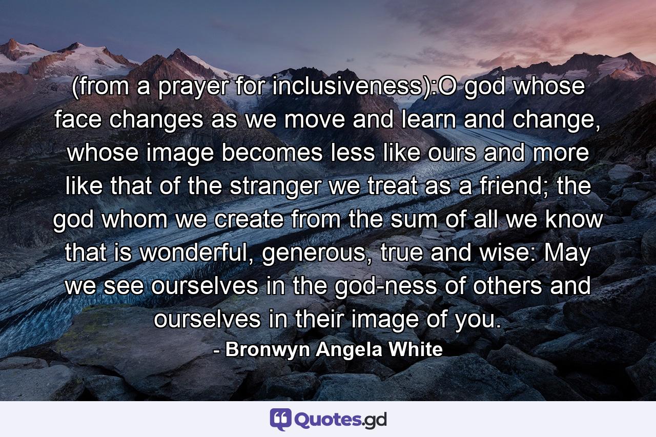 (from a prayer for inclusiveness):O god whose face changes as we move and learn and change, whose image becomes less like ours and more like that of the stranger we treat as a friend; the god whom we create from the sum of all we know that is wonderful, generous, true and wise: May we see ourselves in the god-ness of others and ourselves in their image of you. - Quote by Bronwyn Angela White