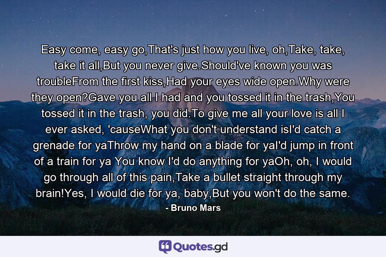 Easy come, easy go,That's just how you live, oh,Take, take, take it all,But you never give.Should've known you was troubleFrom the first kiss,Had your eyes wide open.Why were they open?Gave you all I had and you tossed it in the trash,You tossed it in the trash, you did.To give me all your love is all I ever asked, 'causeWhat you don't understand isI'd catch a grenade for yaThrow my hand on a blade for yaI'd jump in front of a train for ya You know I'd do anything for yaOh, oh, I would go through all of this pain,Take a bullet straight through my brain!Yes, I would die for ya, baby,But you won't do the same. - Quote by Bruno Mars