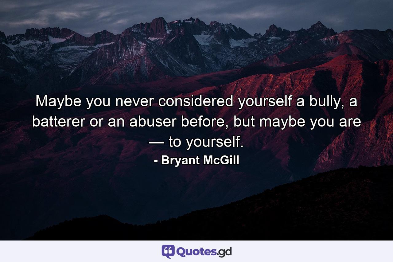 Maybe you never considered yourself a bully, a batterer or an abuser before, but maybe you are — to yourself. - Quote by Bryant McGill