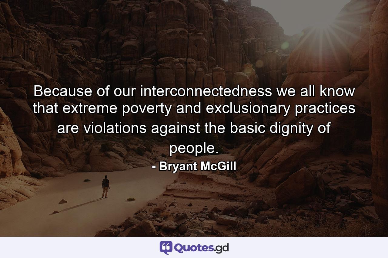 Because of our interconnectedness we all know that extreme poverty and exclusionary practices are violations against the basic dignity of people. - Quote by Bryant McGill