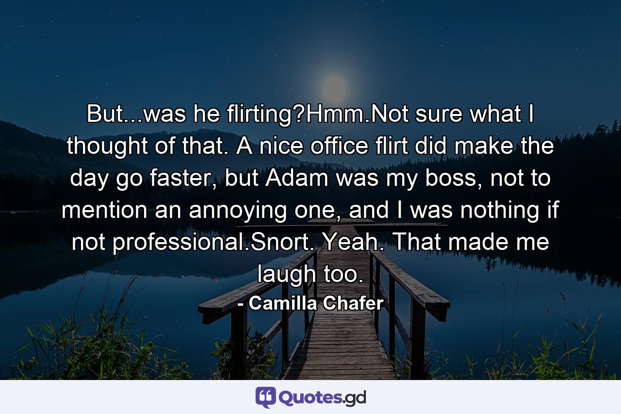 But...was he flirting?Hmm.Not sure what I thought of that. A nice office flirt did make the day go faster, but Adam was my boss, not to mention an annoying one, and I was nothing if not professional.Snort. Yeah. That made me laugh too. - Quote by Camilla Chafer